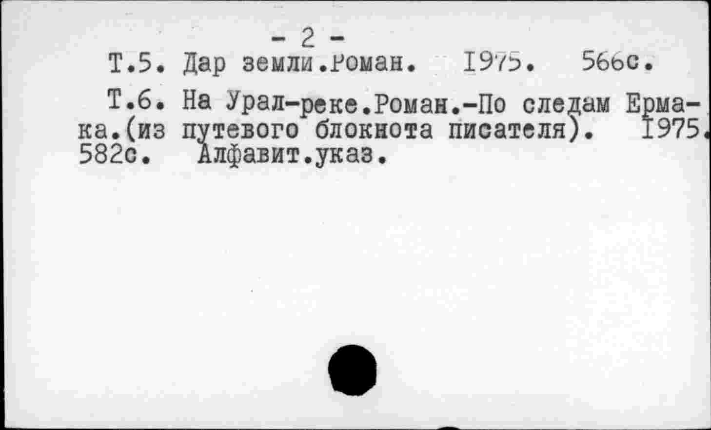 ﻿- 2 -
Т.5. Дар земли.Роман. 1975.	56ос.
Т.6. На Урал-реке.Роман.-По следам Ермака, (из путевого блокнота писателя). 1975 582с. Алфавит.указ.